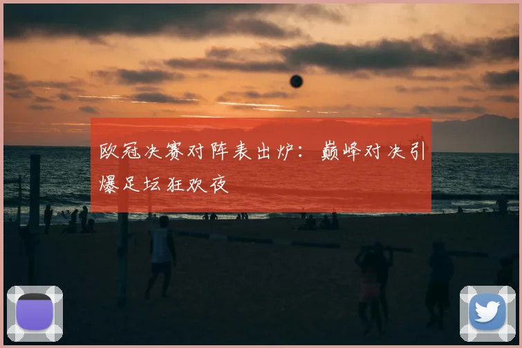 欧冠决赛对阵表出炉：巅峰对决引爆足坛狂欢夜
