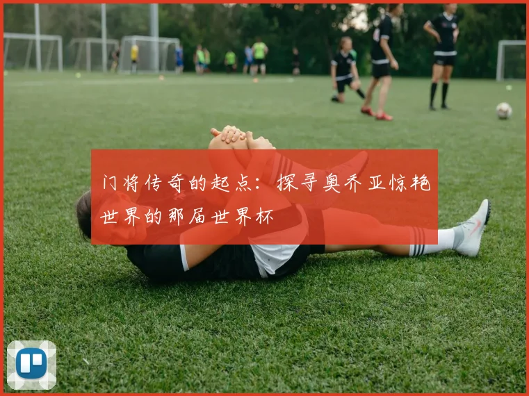 门将传奇的起点:探寻奥乔亚惊艳世界的那届世界杯
