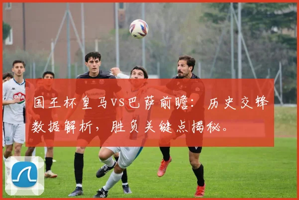 国王杯皇马vs巴萨前瞻：历史交锋数据解析，胜负关键点揭秘。