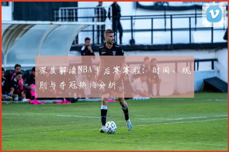 深度解读NBA季后赛赛程：时间、规则与夺冠热门分析