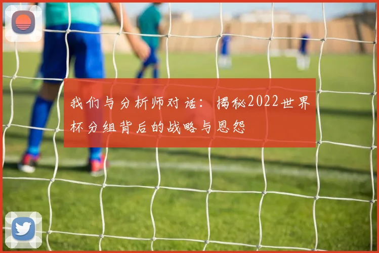 我们与分析师对话：揭秘2022世界杯分组背后的战略与恩怨