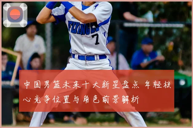 中国男篮未来十大新星盘点 年轻核心竞争位置与角色前景解析