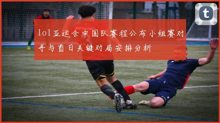 lol亚运会中国队赛程公布小组赛对手与首日关键对局安排分析