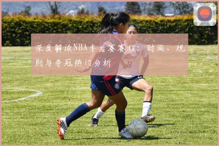 深度解读NBA季后赛赛程：时间、规则与夺冠热门分析