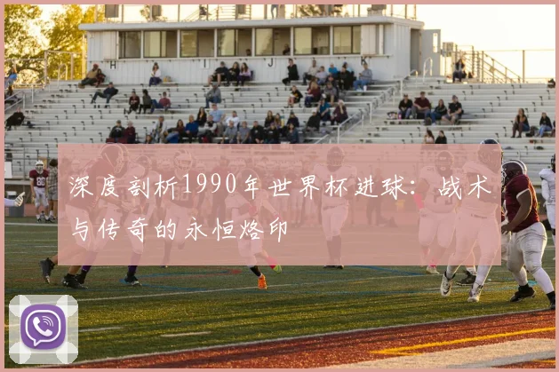 深度剖析1990年世界杯进球:战术与传奇的永恒烙印