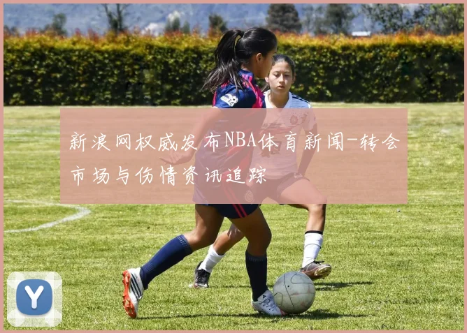 新浪网权威发布NBA体育新闻-转会市场与伤情资讯追踪