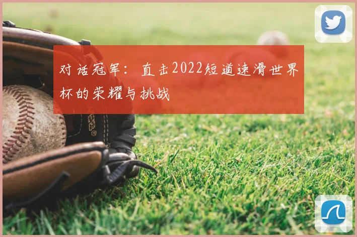 对话冠军:直击2022短道速滑世界杯的荣耀与挑战