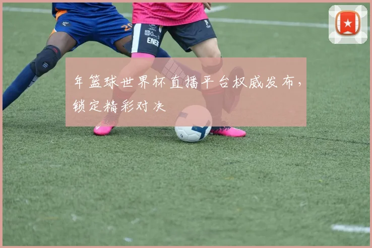 年篮球世界杯直播平台权威发布,锁定精彩对决