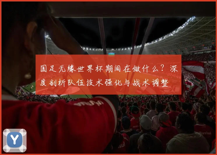 国足无缘世界杯期间在做什么？深度剖析队伍技术强化与战术调整