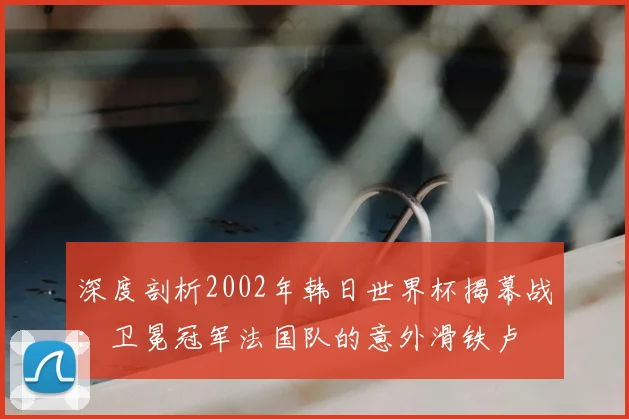 深度剖析2002年韩日世界杯揭幕战:卫冕冠军法国队的意外滑铁卢