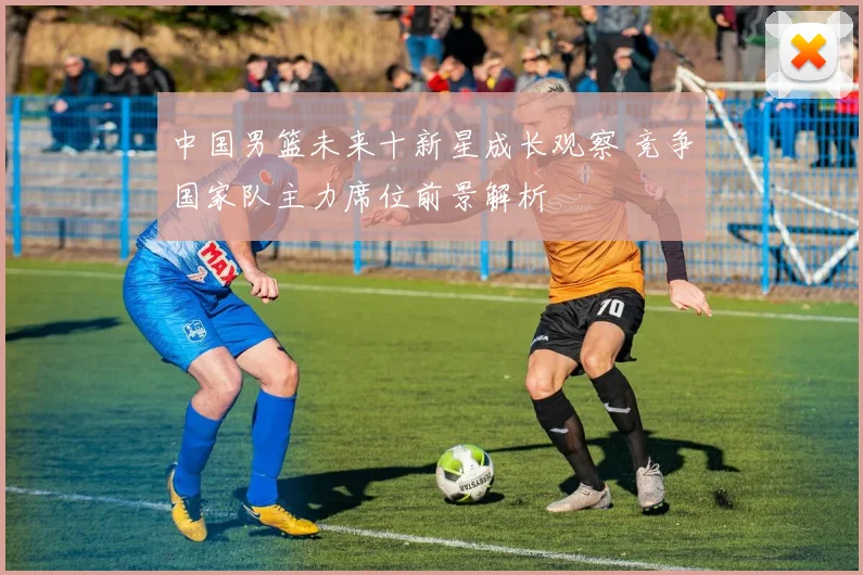 中国男篮未来十新星成长观察 竞争国家队主力席位前景解析