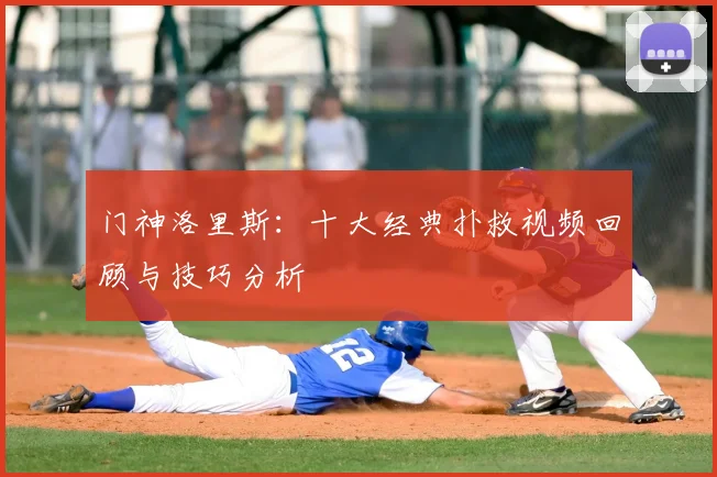 门神洛里斯:十大经典扑救视频回顾与技巧分析