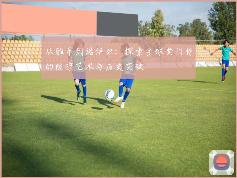 从雅辛到诺伊尔：探索金球奖门将的防守艺术与历史突破