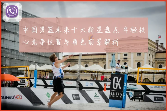 中国男篮未来十大新星盘点 年轻核心竞争位置与角色前景解析