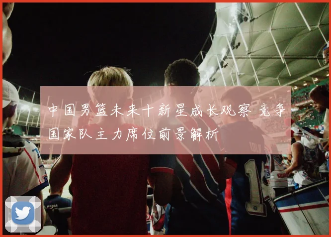 中国男篮未来十新星成长观察 竞争国家队主力席位前景解析