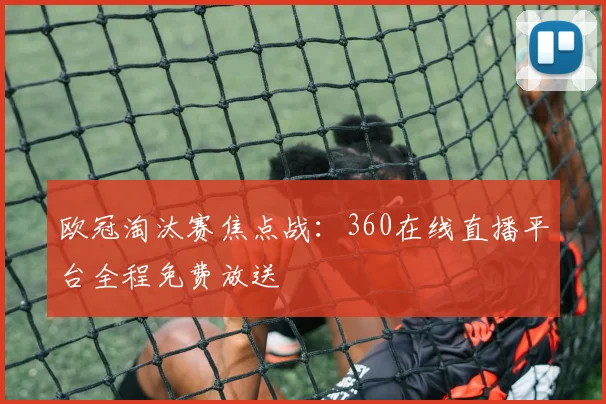 欧冠淘汰赛焦点战：360在线直播平台全程免费放送