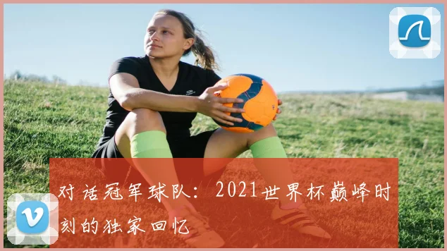 对话冠军球队:2021世界杯巅峰时刻的独家回忆
