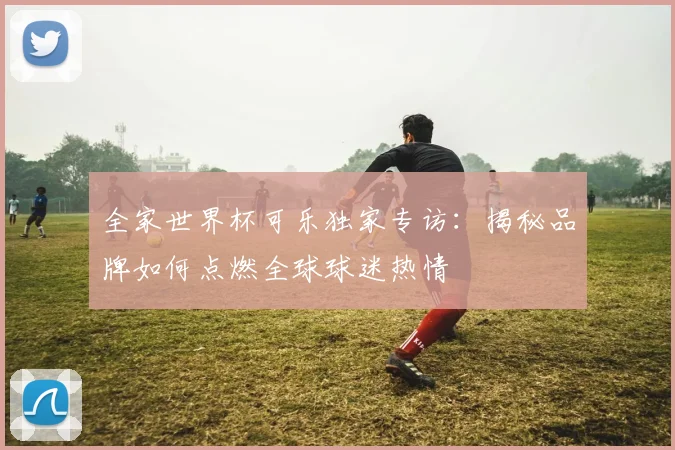 全家世界杯可乐独家专访：揭秘品牌如何点燃全球球迷热情