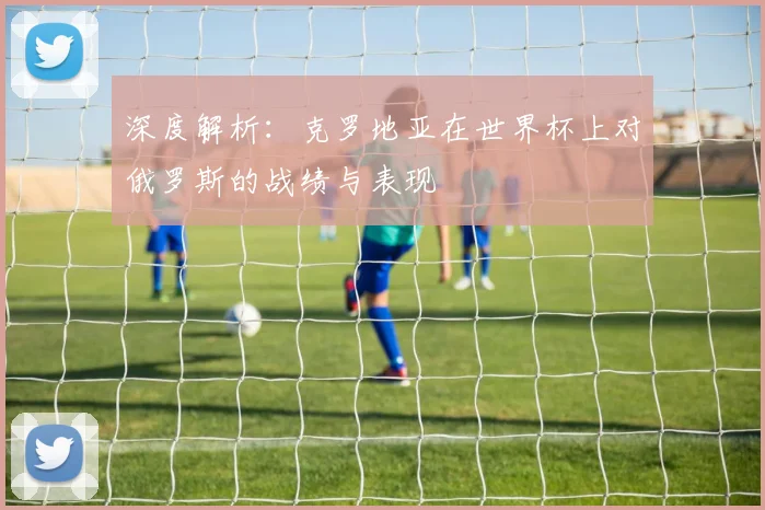 深度解析：克罗地亚在世界杯上对俄罗斯的战绩与表现